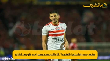 صفحة جديدة أم استمرار العقوبة؟.. الزمالك يحسم مصير أحمد فتوح بعد اعتذاره 1